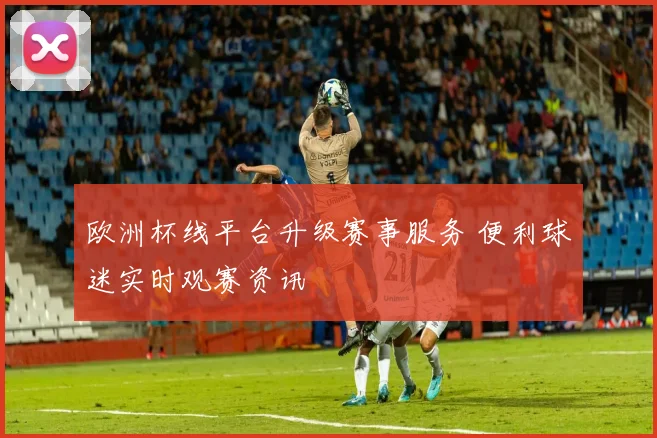 欧洲杯线平台升级赛事服务 便利球迷实时观赛资讯