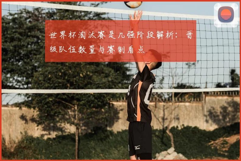 世界杯淘汰赛是几强阶段解析：晋级队伍数量与赛制看点